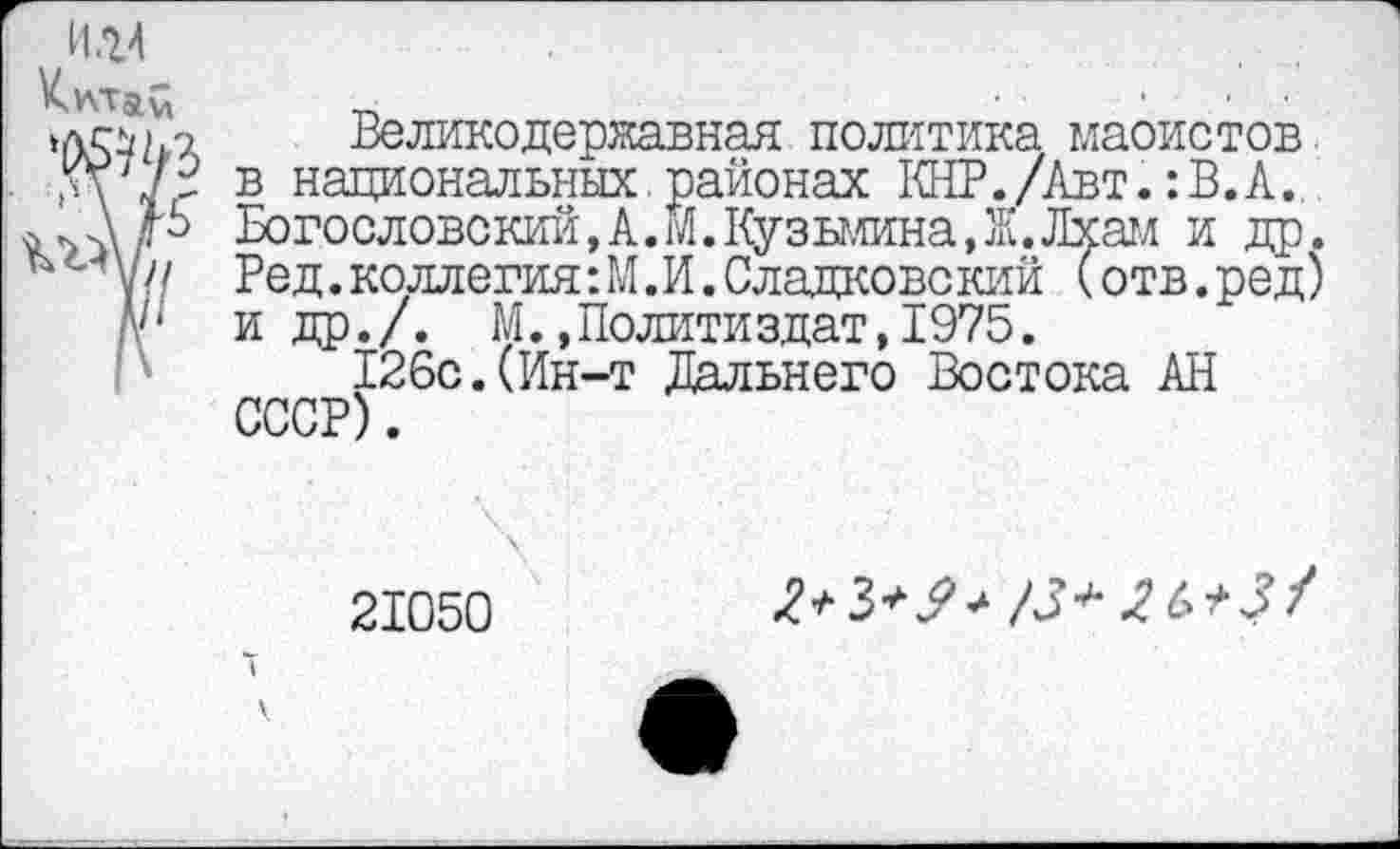 ﻿и.ц
>лсм.о Великодержавная политика маоистов.
М7/г в национальных.районах КНР./Авт.: В. А..
/В Богословский,А.М.Кузьмина,Ж.Лхам и др. у// Ред.коллегия:М.И.Сладковский (отв.ред) А'* и др./. М.»Политиздат,1975.
126с.(Ин-т Дальнего Востока АН СССР).
21050
5
